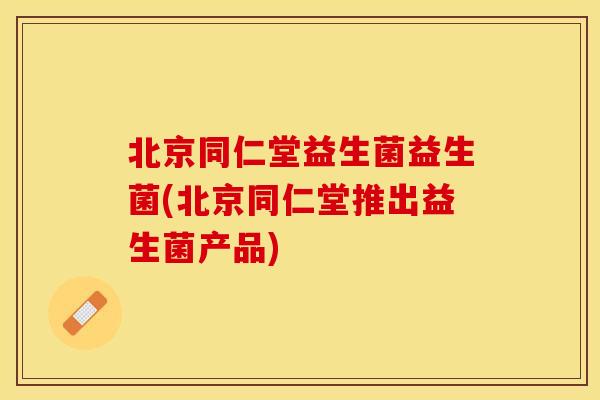 北京同仁堂益生菌益生菌(北京同仁堂推出益生菌产品)