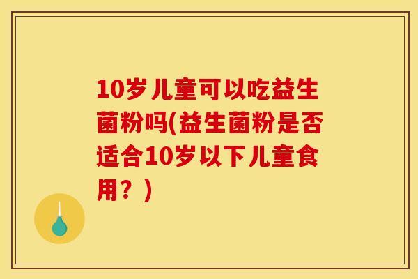10岁儿童可以吃益生菌粉吗(益生菌粉是否适合10岁以下儿童食用？)