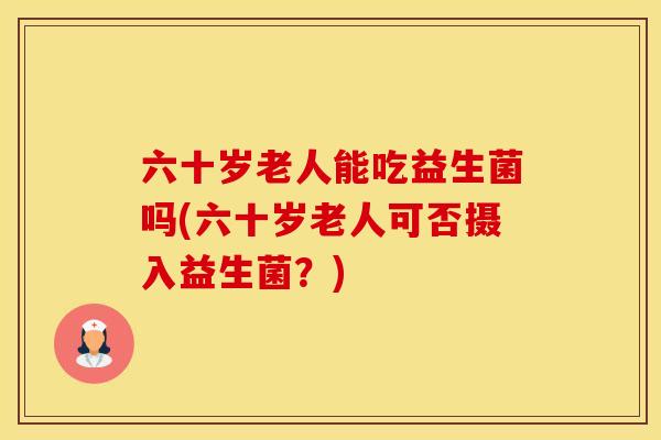六十岁老人能吃益生菌吗(六十岁老人可否摄入益生菌？)