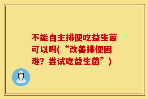 不能自主排便吃益生菌可以吗(“改善排便困难？尝试吃益生菌”)