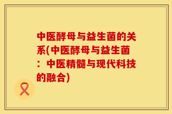 中医酵母与益生菌的关系(中医酵母与益生菌：中医精髓与现代科技的融合)