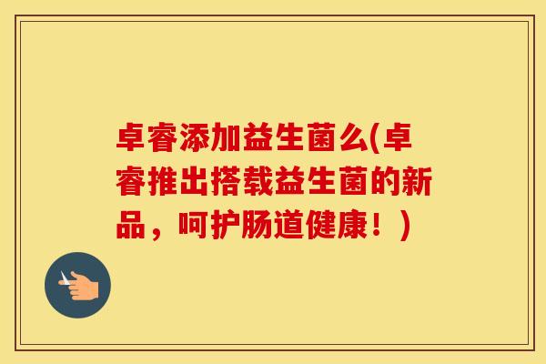 卓睿添加益生菌么(卓睿推出搭载益生菌的新品，呵护肠道健康！)