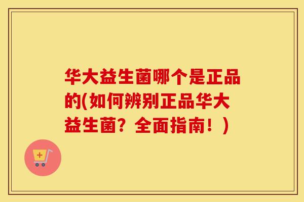 华大益生菌哪个是正品的(如何辨别正品华大益生菌？全面指南！)