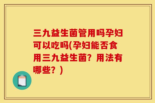 三九益生菌管用吗孕妇可以吃吗(孕妇能否食用三九益生菌？用法有哪些？)