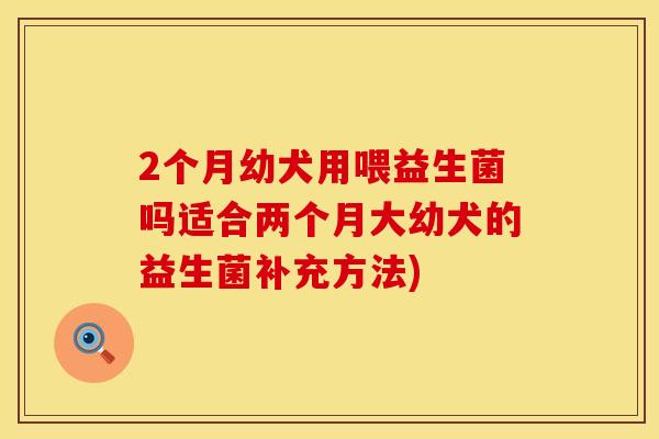 2个月幼犬用喂益生菌吗适合两个月大幼犬的益生菌补充方法)