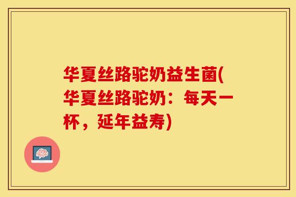 华夏丝路驼奶益生菌(华夏丝路驼奶：每天一杯，延年益寿)