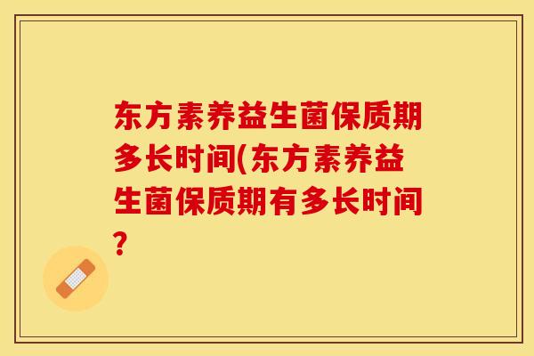 东方素养益生菌保质期多长时间(东方素养益生菌保质期有多长时间？