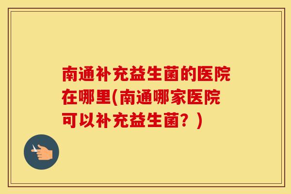 南通补充益生菌的医院在哪里(南通哪家医院可以补充益生菌？)