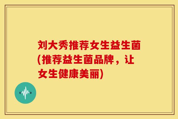 刘大秀推荐女生益生菌(推荐益生菌品牌，让女生健康美丽)