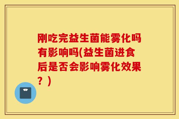 刚吃完益生菌能雾化吗有影响吗(益生菌进食后是否会影响雾化效果？)