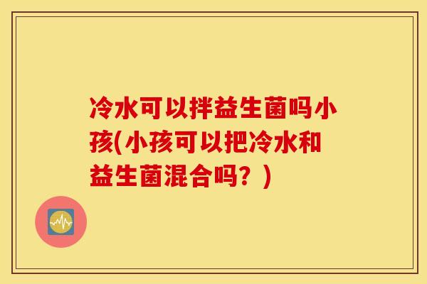 冷水可以拌益生菌吗小孩(小孩可以把冷水和益生菌混合吗？)