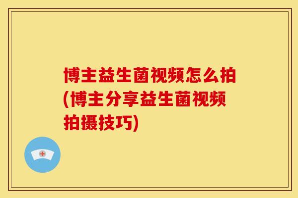 博主益生菌视频怎么拍(博主分享益生菌视频拍摄技巧)