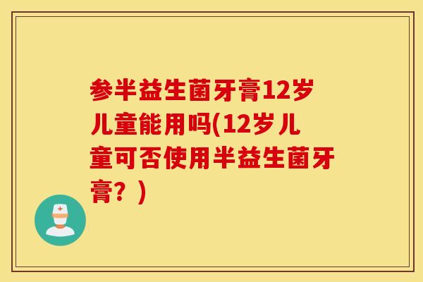 参半益生菌牙膏12岁儿童能用吗(12岁儿童可否使用半益生菌牙膏？)