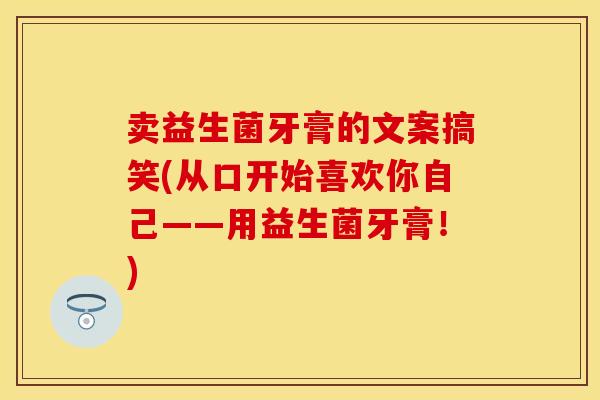 卖益生菌牙膏的文案搞笑(从口开始喜欢你自己——用益生菌牙膏！)