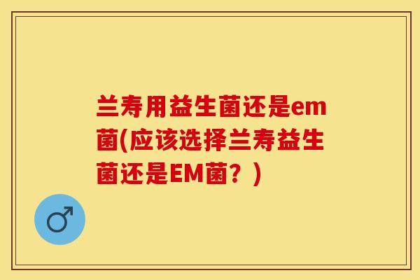 兰寿用益生菌还是em菌(应该选择兰寿益生菌还是EM菌？)