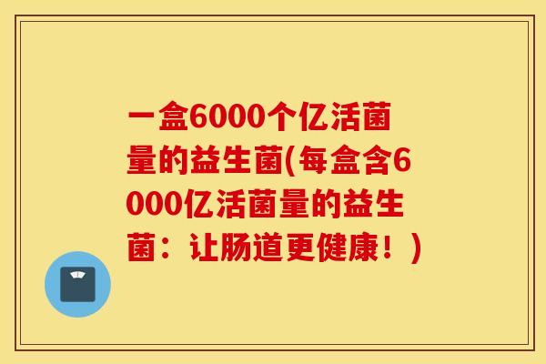 一盒6000个亿活菌量的益生菌(每盒含6000亿活菌量的益生菌：让肠道更健康！)