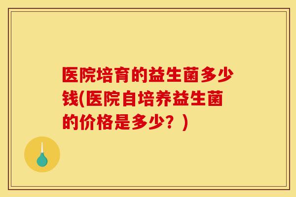 医院培育的益生菌多少钱(医院自培养益生菌的价格是多少？)