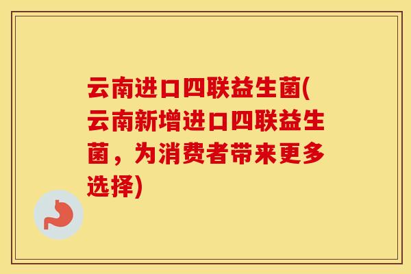 云南进口四联益生菌(云南新增进口四联益生菌，为消费者带来更多选择)