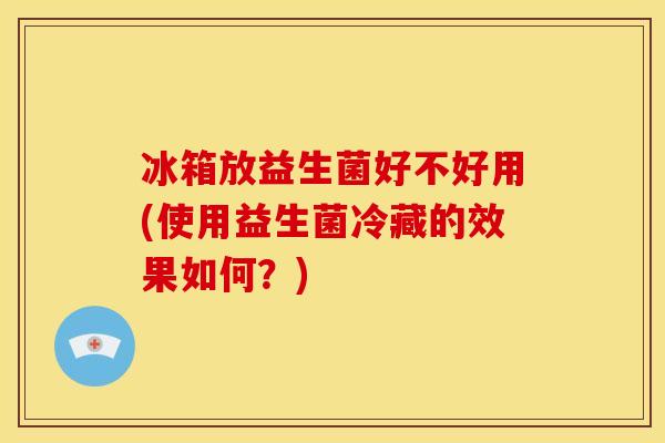 冰箱放益生菌好不好用(使用益生菌冷藏的效果如何？)