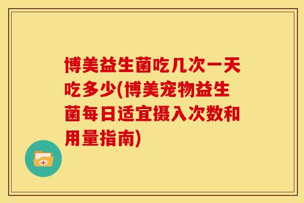 博美益生菌吃几次一天吃多少(博美宠物益生菌每日适宜摄入次数和用量指南)