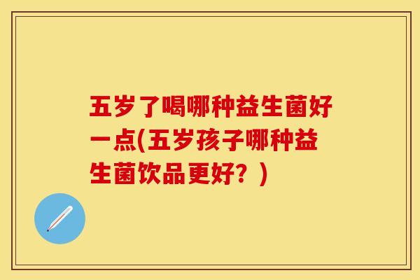五岁了喝哪种益生菌好一点(五岁孩子哪种益生菌饮品更好？)