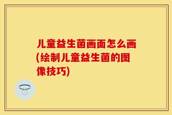 儿童益生菌画面怎么画(绘制儿童益生菌的图像技巧)