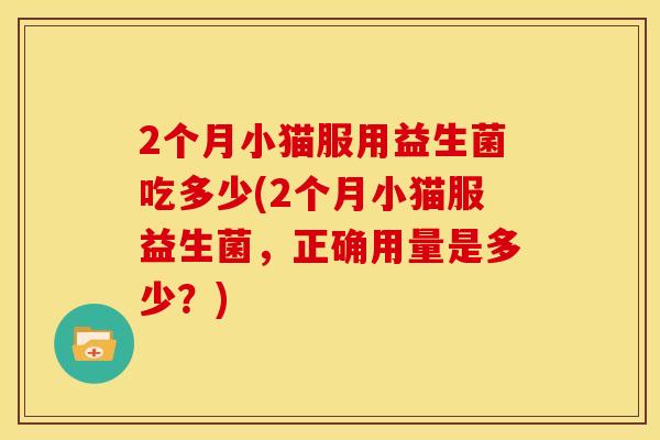 2个月小猫服用益生菌吃多少(2个月小猫服益生菌，正确用量是多少？)