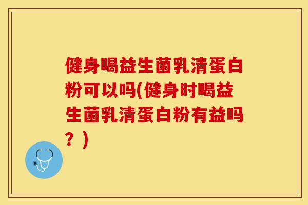 健身喝益生菌乳清蛋白粉可以吗(健身时喝益生菌乳清蛋白粉有益吗？)