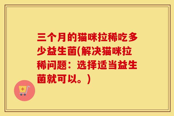 三个月的猫咪拉稀吃多少益生菌(解决猫咪拉稀问题：选择适当益生菌就可以。)