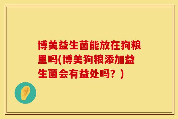 博美益生菌能放在狗粮里吗(博美狗粮添加益生菌会有益处吗？)