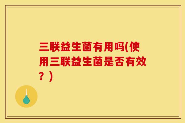 三联益生菌有用吗(使用三联益生菌是否有效？)