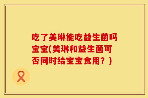 吃了美琳能吃益生菌吗宝宝(美琳和益生菌可否同时给宝宝食用？)