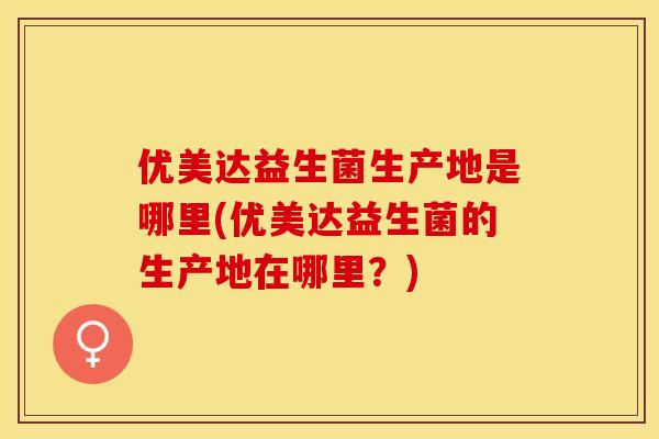 优美达益生菌生产地是哪里(优美达益生菌的生产地在哪里？)