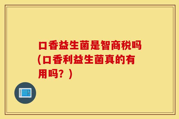 口香益生菌是智商税吗(口香利益生菌真的有用吗？)