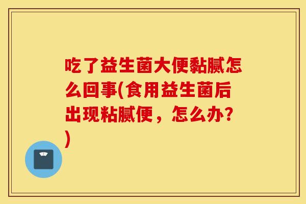 吃了益生菌大便黏腻怎么回事(食用益生菌后出现粘腻便，怎么办？)