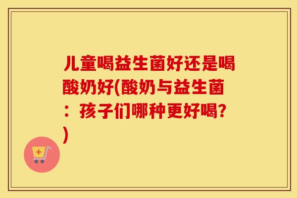 儿童喝益生菌好还是喝酸奶好(酸奶与益生菌：孩子们哪种更好喝？)
