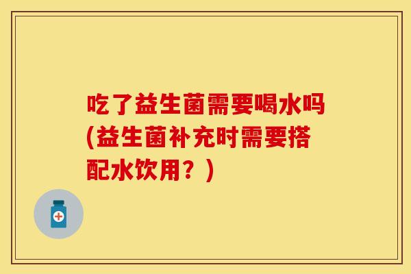 吃了益生菌需要喝水吗(益生菌补充时需要搭配水饮用？)