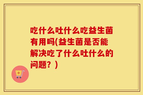 吃什么吐什么吃益生菌有用吗(益生菌是否能解决吃了什么吐什么的问题？)