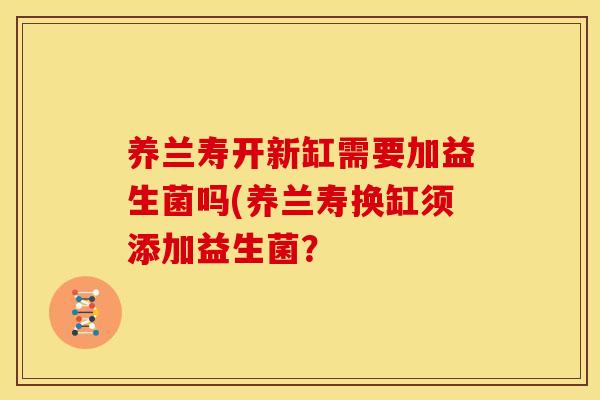 养兰寿开新缸需要加益生菌吗(养兰寿换缸须添加益生菌？