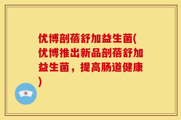 优博剖蓓舒加益生菌(优博推出新品剖蓓舒加益生菌，提高肠道健康)