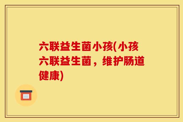 六联益生菌小孩(小孩六联益生菌，维护肠道健康)