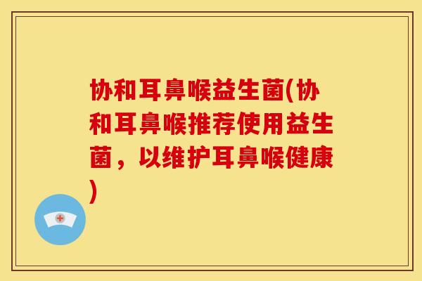 协和耳鼻喉益生菌(协和耳鼻喉推荐使用益生菌，以维护耳鼻喉健康)
