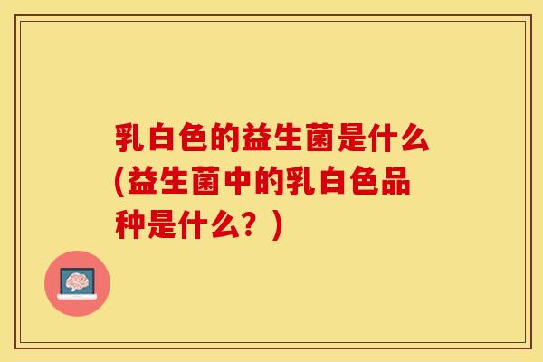 乳白色的益生菌是什么(益生菌中的乳白色品种是什么？)