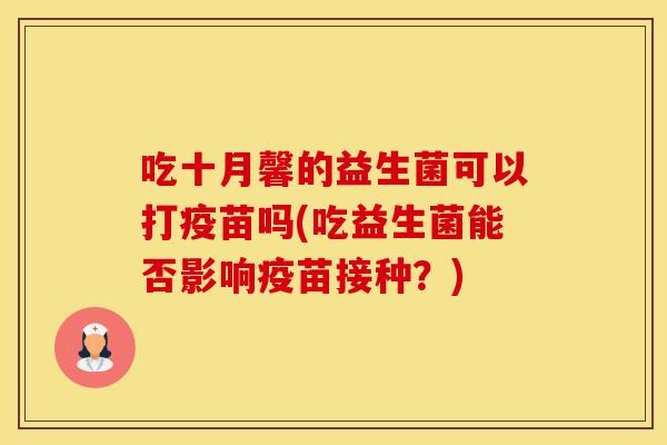吃十月馨的益生菌可以打疫苗吗(吃益生菌能否影响疫苗接种？)