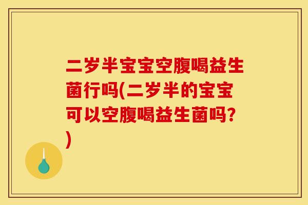 二岁半宝宝空腹喝益生菌行吗(二岁半的宝宝可以空腹喝益生菌吗？)