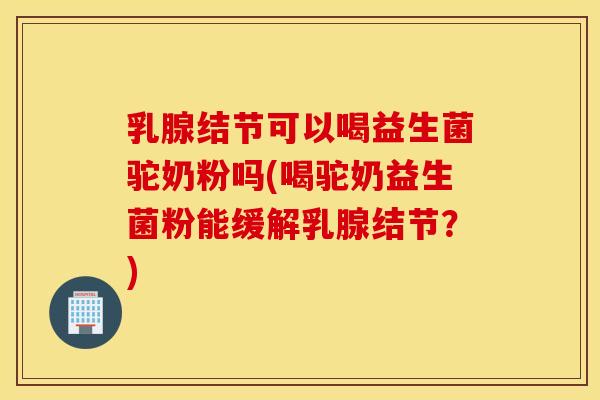 乳腺结节可以喝益生菌驼奶粉吗(喝驼奶益生菌粉能缓解乳腺结节？)