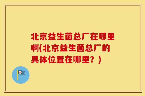 北京益生菌总厂在哪里啊(北京益生菌总厂的具体位置在哪里？)
