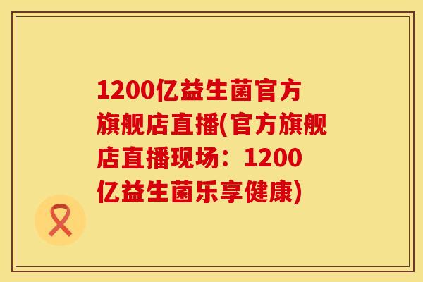 1200亿益生菌官方旗舰店直播(官方旗舰店直播现场：1200亿益生菌乐享健康)