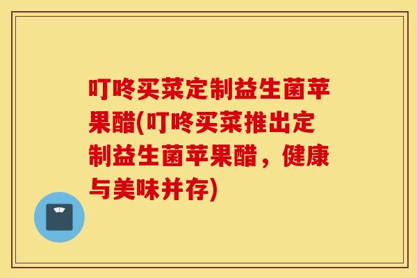 叮咚买菜定制益生菌苹果醋(叮咚买菜推出定制益生菌苹果醋，健康与美味并存)