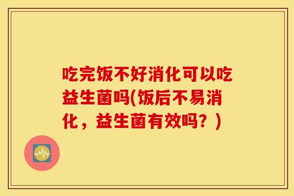 吃完饭不好消化可以吃益生菌吗(饭后不易消化，益生菌有效吗？)